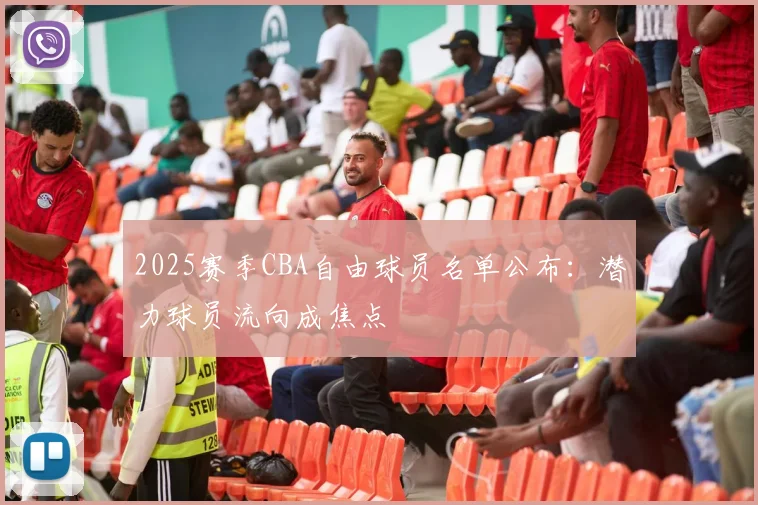 2025赛季CBA自由球员名单公布：潜力球员流向成焦点