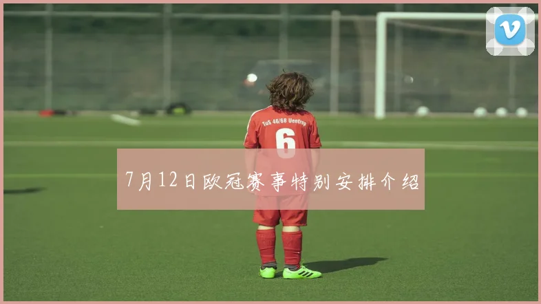 7月12日欧冠赛事特别安排介绍