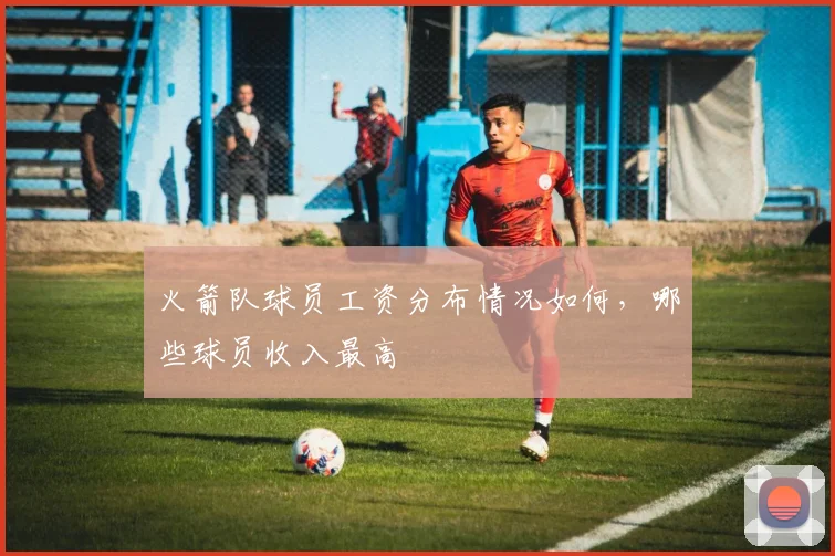 火箭队球员工资分布情况如何,哪些球员收入最高