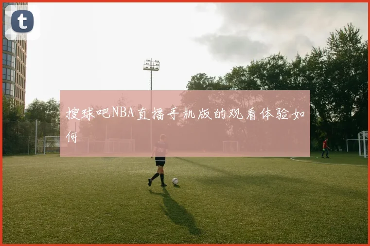 搜球吧NBA直播手机版的观看体验如何