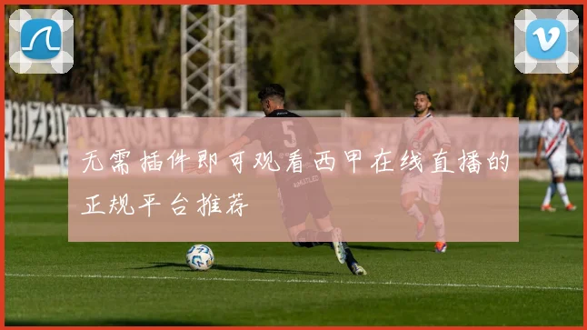 无需插件即可观看西甲在线直播的正规平台推荐