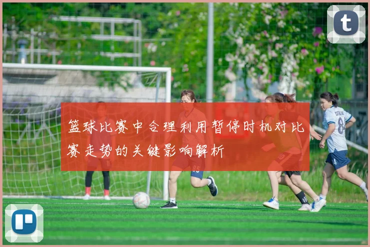 篮球比赛中合理利用暂停时机对比赛走势的关键影响解析