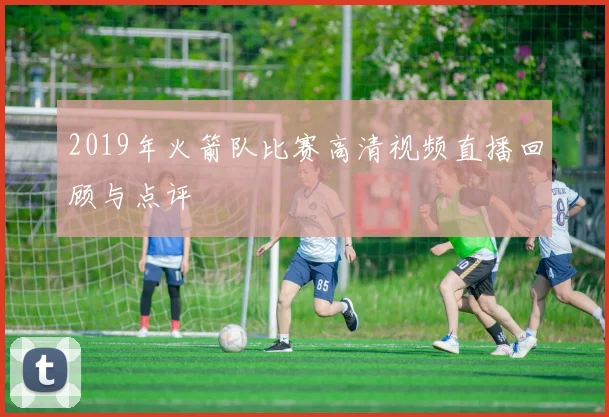 2019年火箭队比赛高清视频直播回顾与点评